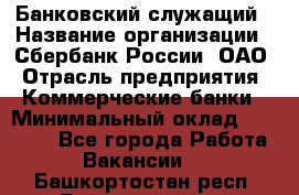 Банковский служащий › Название организации ­ Сбербанк России, ОАО › Отрасль предприятия ­ Коммерческие банки › Минимальный оклад ­ 14 000 - Все города Работа » Вакансии   . Башкортостан респ.,Баймакский р-н